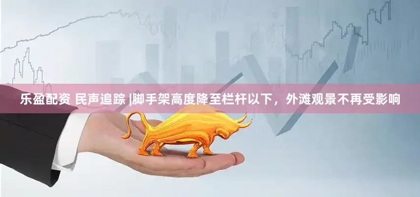 乐盈配资 民声追踪 |脚手架高度降至栏杆以下，外滩观景不再受影响