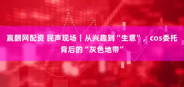 赢翻网配资 民声现场｜从兴趣到“生意”，cos委托背后的“灰色地带”