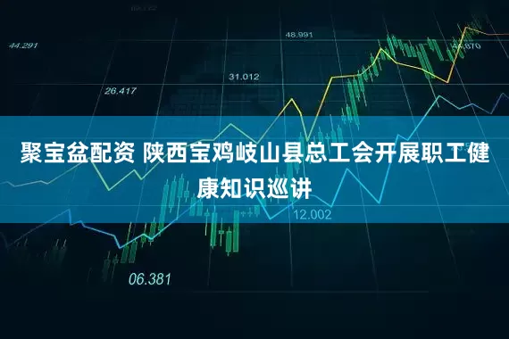 聚宝盆配资 陕西宝鸡岐山县总工会开展职工健康知识巡讲