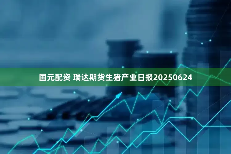国元配资 瑞达期货生猪产业日报20250624