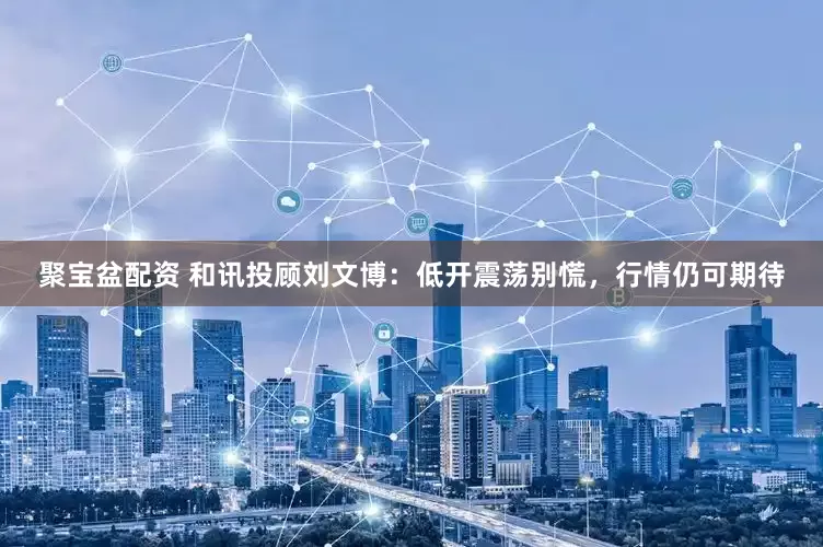 聚宝盆配资 和讯投顾刘文博：低开震荡别慌，行情仍可期待