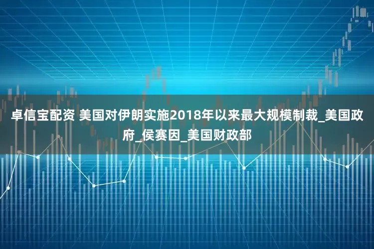 卓信宝配资 美国对伊朗实施2018年以来最大规模制裁_美国政府_侯赛因_美国财政部