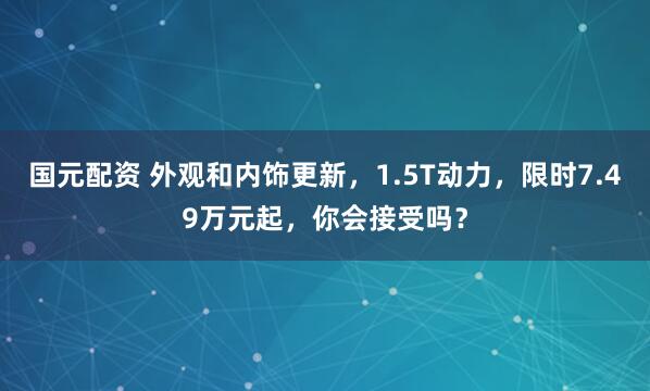 国元配资 外观和内饰更新，1.5T动力，限时7.49万元起，你会接受吗？