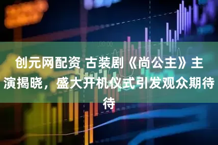 创元网配资 古装剧《尚公主》主演揭晓，盛大开机仪式引发观众期待