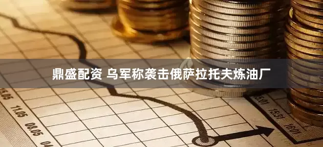 鼎盛配资 乌军称袭击俄萨拉托夫炼油厂