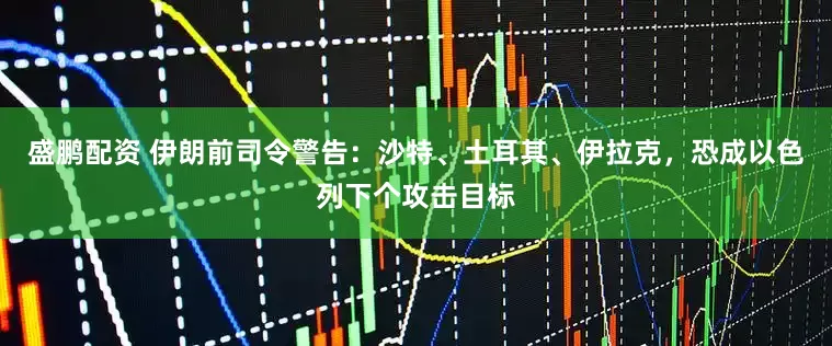 盛鹏配资 伊朗前司令警告：沙特、土耳其、伊拉克，恐成以色列下个攻击目标