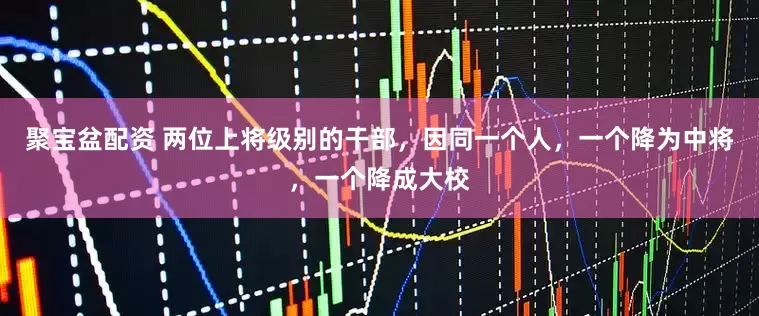 聚宝盆配资 两位上将级别的干部，因同一个人，一个降为中将，一个降成大校