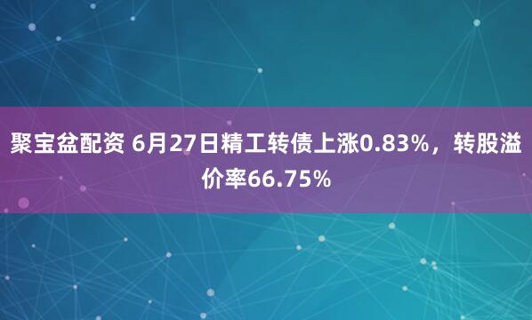 聚宝盆配资 6月27日精工转债上涨0.83%，转股溢价率66.75%