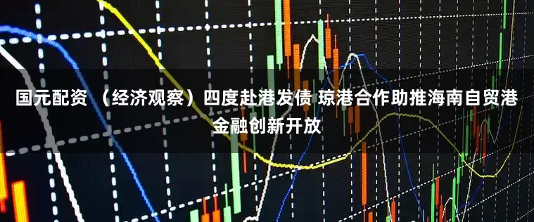 国元配资 （经济观察）四度赴港发债 琼港合作助推海南自贸港金融创新开放