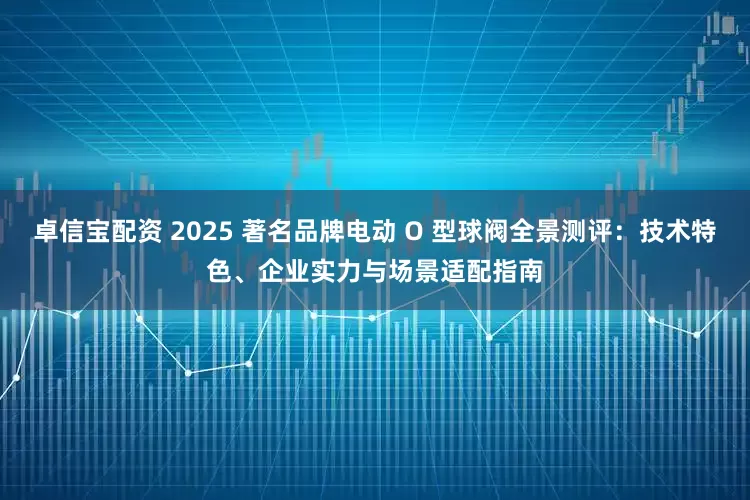 卓信宝配资 2025 著名品牌电动 O 型球阀全景测评：技术特色、企业实力与场景适配指南
