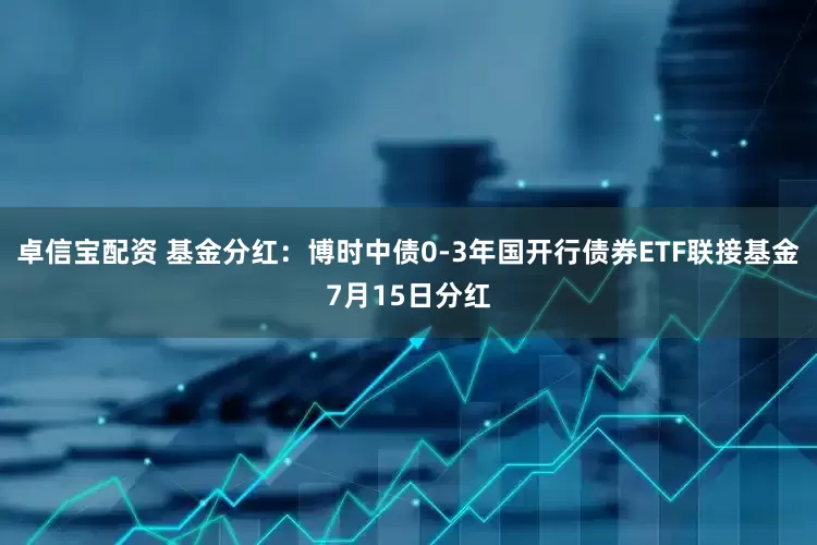 卓信宝配资 基金分红：博时中债0-3年国开行债券ETF联接基金7月15日分红