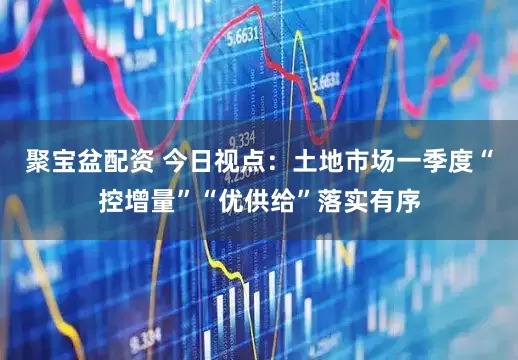 聚宝盆配资 今日视点：土地市场一季度“控增量”“优供给”落实有序