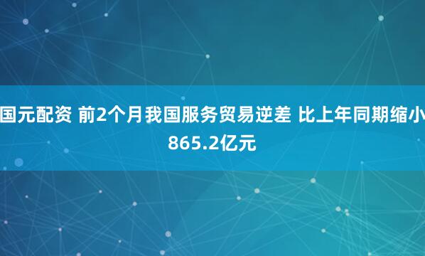 国元配资 前2个月我国服务贸易逆差 比上年同期缩小865.2亿元